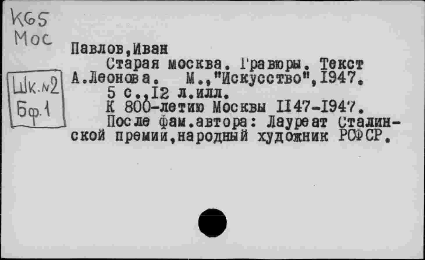 ﻿Kg S
Мое
Павлов,Иван
Старая москва. Гравюры. Текст
А.Леонов а. М.,"Искусство", 1947.
5 с.,12 л.илл.
К 800-летию Москвы II47-1947.
После фам.автора: Лауреат сталинской премии,народный художник PC2CP.